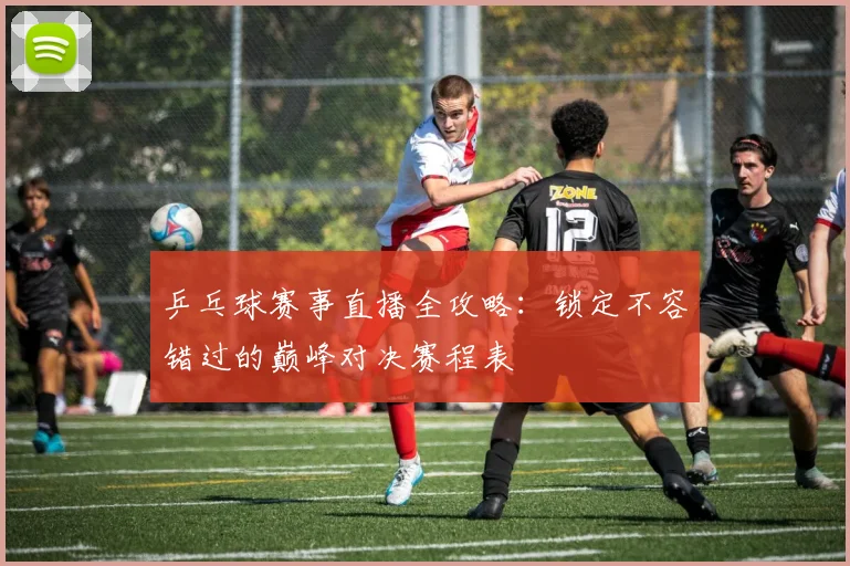 乒乓球赛事直播全攻略:锁定不容错过的巅峰对决赛程表