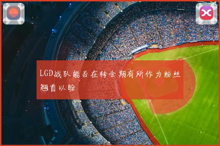 LGD战队能否在转会期有所作为粉丝翘首以盼