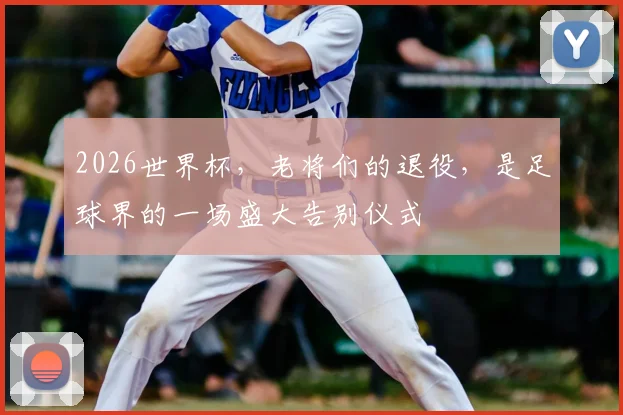 2026世界杯,老将们的退役,是足球界的一场盛大告别仪式