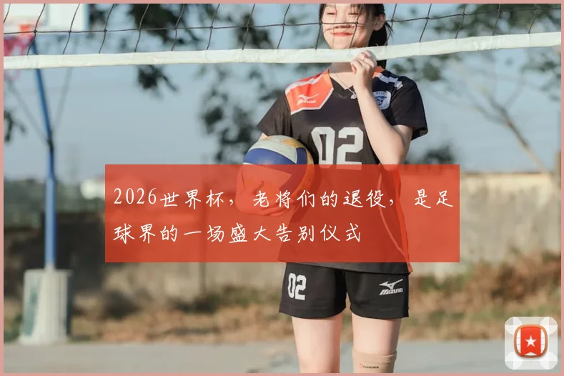2026世界杯,老将们的退役,是足球界的一场盛大告别仪式