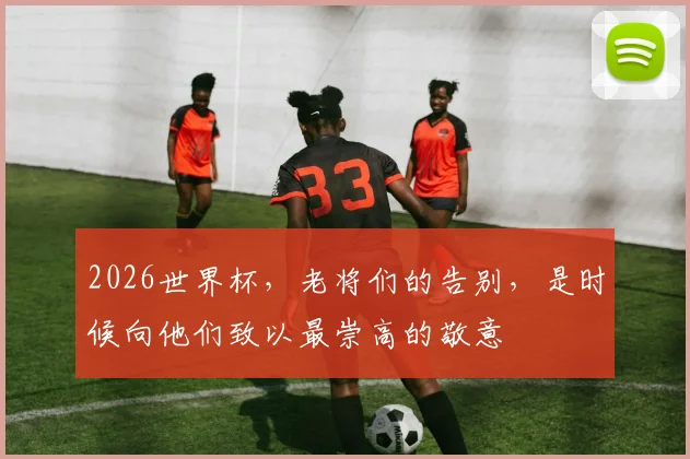 2026世界杯,老将们的告别,是时候向他们致以最崇高的敬意
