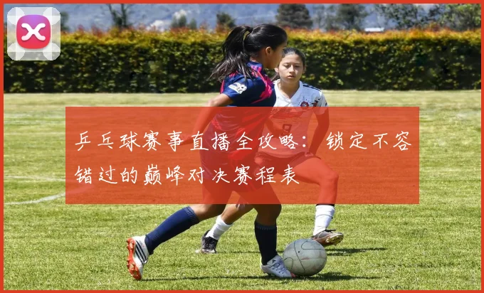 乒乓球赛事直播全攻略:锁定不容错过的巅峰对决赛程表