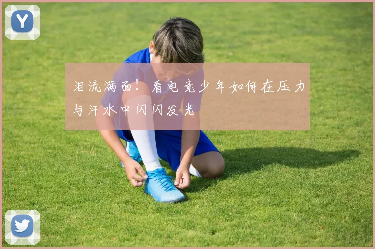 泪流满面！看电竞少年如何在压力与汗水中闪闪发光