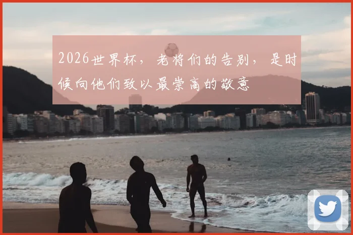 2026世界杯，老将们的告别，是时候向他们致以最崇高的敬意